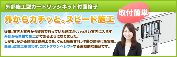 外部施工型カートリッジネット付面格子
-外からカチッと。スピード施工。従来、室内と室外から複数で行っていた施工が、いっさい室内に入らず外部から単独で施工ができるようになりました。しかも、かかる時間は従来よりも、ぐんと短縮され、作業の効率化を実現。新築、改修工事問わず、コストダウンへシフトする画期的な商品です。